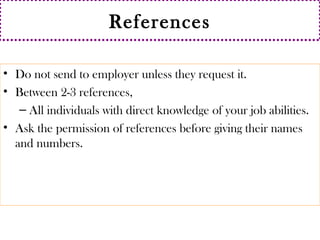 References 
• Do not send to employer unless they request it. 
• Between 2-3 references, 
– All individuals with direct knowledge of your job abilities. 
• Ask the permission of references before giving their names 
and numbers. 
 