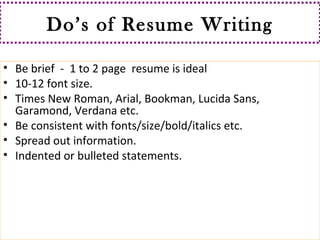 Do’s of Resume Writing 
• Be brief - 1 to 2 page resume is ideal 
• 10-12 font size. 
• Times New Roman, Arial, Bookman, Lucida Sans, 
Garamond, Verdana etc. 
• Be consistent with fonts/size/bold/italics etc. 
• Spread out information. 
• Indented or bulleted statements. 
 