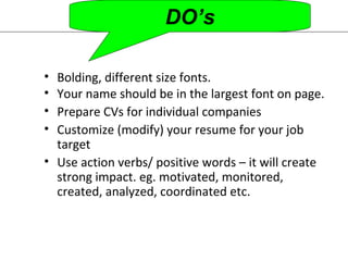 DO’s 
• Bolding, different size fonts. 
• Your name should be in the largest font on page. 
• Prepare CVs for individual companies 
• Customize (modify) your resume for your job 
target 
• Use action verbs/ positive words – it will create 
strong impact. eg. motivated, monitored, 
created, analyzed, coordinated etc. 
 