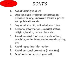 DONT’S 
1. Avoid folding your CV 
2. Don’t include irrelevant information – 
previous salary, unproved awards, prizes 
and publications etc. 
3. Say what you did, not what you think 
4. Personal information – marital status, 
religion, health, native place etc. 
5. Avoid unusual font size, stylish letters, 
graphics, underlining and unusual spacing 
etc. 
6. Avoid repeating information 
7. Avoid personal pronouns (I, my, me) 
8. Don’t outsource, do it yourself. 
 