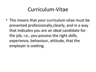 Curriculum-Vitae 
• This means that your curriculum vitae must be 
presented professionally,clearly, and in a way 
that indicates you are an ideal candidate for 
the job, i.e., you possess the right skills, 
experience, behaviour, attitude, that the 
employer is seeking. 
 