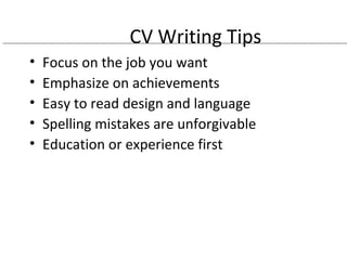 CV Writing Tips 
• Focus on the job you want 
• Emphasize on achievements 
• Easy to read design and language 
• Spelling mistakes are unforgivable 
• Education or experience first 
 