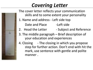 Covering Letter 
The cover letter reflects your communication 
skills and to some extent your personality 
1. Name and address - Left side top 
Date and Place -Left side 
2. Head the Letter - Subject and Reference 
3. The middle paragraph – Brief description of 
your education and experiences 
4. Closing - The closing in which you propose 
step for further action. Don’t end with hit the 
mark, use sentence with gentle and polite 
manner . 
 