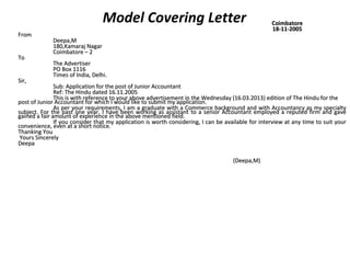 Model Covering Letter CCooiimmbbaattoorree 
1188--1111--22000055 
FFrroomm 
DDeeeeppaa,,MM 
118800,,KKaammaarraajj NNaaggaarr 
CCooiimmbbaattoorree –– 22 
TToo 
TThhee AAddvveerrttiisseerr 
PPOO BBooxx 11111166 
TTiimmeess ooff IInnddiiaa,, DDeellhhii.. 
SSiirr,, 
SSuubb:: AApppplliiccaattiioonn ffoorr tthhee ppoosstt ooff JJuunniioorr AAccccoouunnttaanntt 
RReeff:: TThhee HHiinndduu ddaatteedd 1166..1111..22000055 
TThhiiss iiss wwiitthh rreeffeerreennccee ttoo yyoouurr aabboovvee aaddvveerrttiisseemmeenntt iinn tthhee WWeeddnneessddaayy ((1166..0033..22001133)) eeddiittiioonn ooff TThhee HHiinndduu ffoorr tthhee 
ppoosstt ooff JJuunniioorr AAccccoouunnttaanntt ffoorr wwhhiicchh II wwoouulldd lliikkee ttoo ssuubbmmiitt mmyy aapppplliiccaattiioonn.. 
AAss ppeerr yyoouurr rreeqquuiirreemmeennttss,, II aamm aa ggrraadduuaattee wwiitthh aa CCoommmmeerrccee bbaacckkggrroouunndd aanndd wwiitthh AAccccoouunnttaannccyy aass mmyy ssppeecciiaallttyy 
ssuubbjjeecctt.. FFoorr tthhee ppaasstt oonnee yyeeaarr,, II hhaavvee bbeeeenn wwoorrkkiinngg aass aassssiissttaanntt ttoo aa sseenniioorr AAccccoouunnttaanntt eemmppllooyyeedd aa rreeppuutteedd ffiirrmm aanndd ggaavvee 
ggaaiinneedd aa ffaaiirr aammoouunntt ooff eexxppeerriieennccee iinn tthhee aabboovvee mmeennttiioonneedd ffiieelldd.. 
IIff yyoouu ccoonnssiiddeerr tthhaatt mmyy aapppplliiccaattiioonn iiss wwoorrtthh ccoonnssiiddeerriinngg,, II ccaann bbee aavvaaiillaabbllee ffoorr iinntteerrvviieeww aatt aannyy ttiimmee ttoo ssuuiitt yyoouurr 
ccoonnvveenniieennccee,, eevveenn aatt aa sshhoorrtt nnoottiiccee.. 
TThhaannkkiinngg YYoouu 
YYoouurrss SSiinncceerreellyy 
DDeeeeppaa 
((DDeeeeppaa,,MM)) 
 