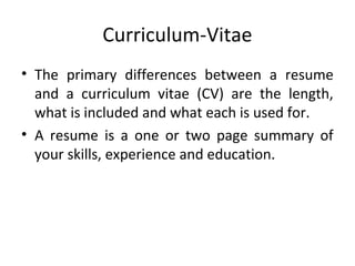 Curriculum-Vitae 
• The primary differences between a resume 
and a curriculum vitae (CV) are the length, 
what is included and what each is used for. 
• A resume is a one or two page summary of 
your skills, experience and education. 
 