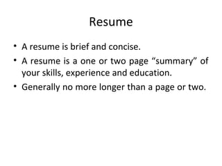 Resume 
• A resume is brief and concise. 
• A resume is a one or two page “summary” of 
your skills, experience and education. 
• Generally no more longer than a page or two. 
 