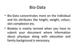Bio-Data 
• Bio-Data concentrates more on the individual 
and his attributes like height, weight, colour, 
skin complexion etc. 
• Biodata is mainly termed when you have to 
submit your document where information 
about physique along with education and 
family background is necessary. 
 