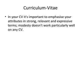 Curriculum-Vitae 
• In your CV it's important to emphasise your 
attributes in strong, relevant and expressive 
terms; modesty doesn't work particularly well 
on any CV. 
 