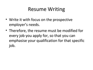 Resume Writing 
• Write it with focus on the prospective 
employer’s needs. 
• Therefore, the resume must be modified for 
every job you apply for, so that you can 
emphasise your qualification for that specific 
job. 
 