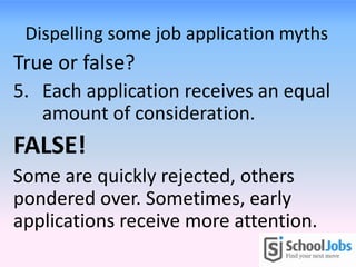 Dispelling some job application myths
True or false?
5. Each application receives an equal
amount of consideration.
FALSE!
Some are quickly rejected, others
pondered over. Sometimes, early
applications receive more attention.
 