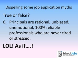 Dispelling some job application myths
True or false?
6. Principals are rational, unbiased,
unemotional, 100% reliable
professionals who are never tired
or stressed.
LOL! As if….!
 