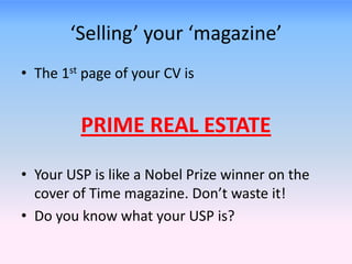 ‘Selling’ your ‘magazine’
• The 1st page of your CV is
PRIME REAL ESTATE
• Your USP is like a Nobel Prize winner on the
cover of Time magazine. Don’t waste it!
• Do you know what your USP is?
 