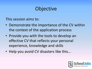 Objective
This session aims to:
• Demonstrate the importance of the CV within
the context of the application process
• Provide you with the tools to develop an
effective CV that reflects your personal
experience, knowledge and skills
• Help you avoid CV disasters like this...
 
