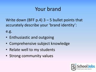 Your brand
Write down (BFF p.4) 3 – 5 bullet points that
accurately describe your ‘brand identity’:
e.g.
• Enthusiastic and outgoing
• Comprehensive subject knowledge
• Relate well to my students
• Strong community values
 