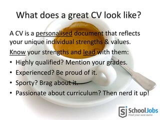 What does a great CV look like?
A CV is a personalised document that reflects
your unique individual strengths & values.
Know your strengths and lead with them:
• Highly qualified? Mention your grades.
• Experienced? Be proud of it.
• Sporty? Brag about it.
• Passionate about curriculum? Then nerd it up!
 