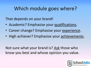 Which module goes where?
That depends on your brand!
• Academic? Emphasise your qualifications.
• Career change? Emphasise your experience.
• High achiever? Emphasise your achievements.
Not sure what your brand is? Ask those who
know you best and whose opinion you value.
 