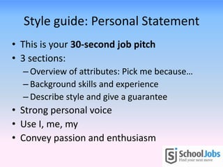 Style guide: Personal Statement
• This is your 30-second job pitch
• 3 sections:
– Overview of attributes: Pick me because…
– Background skills and experience
– Describe style and give a guarantee
• Strong personal voice
• Use I, me, my
• Convey passion and enthusiasm
 