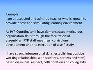 Example
I am a respected and admired teacher who is known to
provide a safe and stimulating learning environment.
As PYP Coordinator, I have demonstrated meticulous
organisation skills through the facilitation of
assemblies, PYP staff meetings, curriculum
development and the execution of a self-study.
I have strong interpersonal skills, establishing positive
working relationships with students, parents and staff,
based on mutual respect, collaboration and collegiality.
 