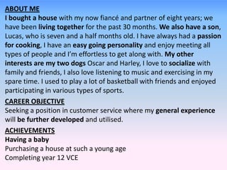 ABOUT ME
I bought a house with my now fiancé and partner of eight years; we
have been living together for the past 30 months. We also have a son,
Lucas, who is seven and a half months old. I have always had a passion
for cooking, I have an easy going personality and enjoy meeting all
types of people and I’m effortless to get along with. My other
interests are my two dogs Oscar and Harley, I love to socialize with
family and friends, I also love listening to music and exercising in my
spare time. I used to play a lot of basketball with friends and enjoyed
participating in various types of sports.
CAREER OBJECTIVE
Seeking a position in customer service where my general experience
will be further developed and utilised.
ACHIEVEMENTS
Having a baby
Purchasing a house at such a young age
Completing year 12 VCE
 