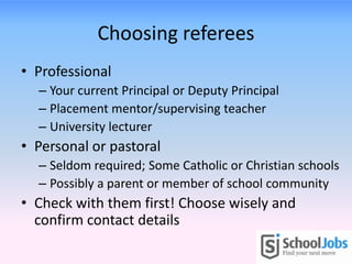 Choosing referees
• Professional
– Your current Principal or Deputy Principal
– Placement mentor/supervising teacher
– University lecturer
• Personal or pastoral
– Seldom required; Some Catholic or Christian schools
– Possibly a parent or member of school community
• Check with them first! Choose wisely and
confirm contact details
 