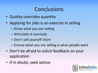 Conclusions
• Quality overrides quantity
• Applying for jobs is an exercise in selling
– Know what you are selling
– Articulate it concisely
– Don’t sell yourself short
– Ensure what you are selling is what people want
• Don’t be afraid to solicit feedback on your
application
• If in doubt, seek advice
 