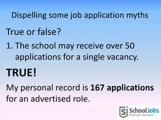 Dispelling some job application myths
True or false?
1. The school may receive over 50
applications for a single vacancy.
TRUE!
My personal record is 167 applications
for an advertised role.
 