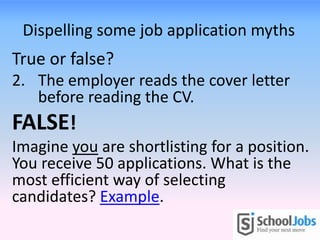 Dispelling some job application myths
True or false?
2. The employer reads the cover letter
before reading the CV.
FALSE!
Imagine you are shortlisting for a position.
You receive 50 applications. What is the
most efficient way of selecting
candidates? Example.
 