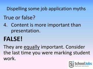 Dispelling some job application myths
True or false?
4. Content is more important than
presentation.
FALSE!
They are equally important. Consider
the last time you were marking student
work.
 