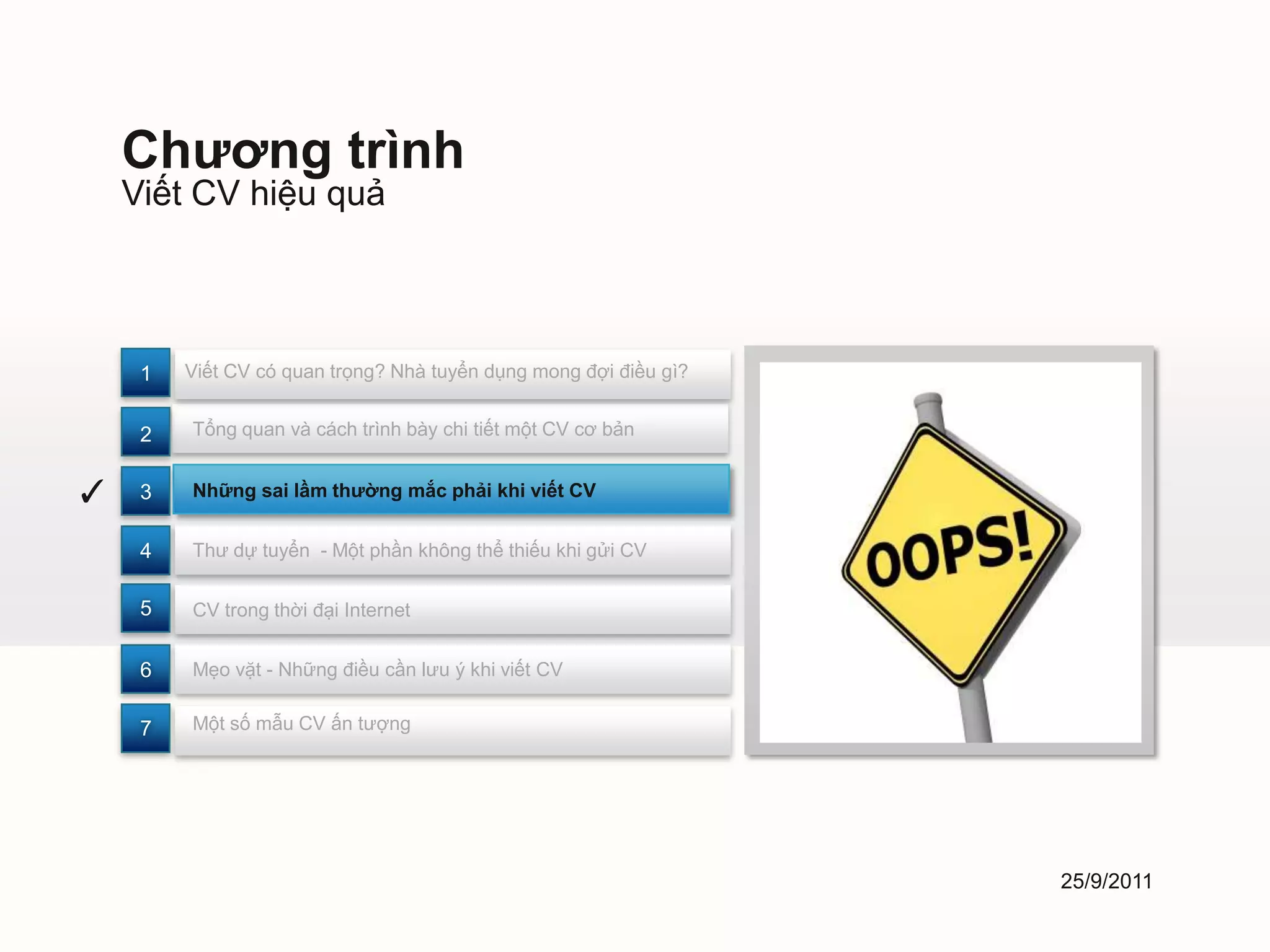 Chương trình
    Viết CV hiệu quả



     1   Viết CV có quan trọng? Nhà tuyển dụng mong đợi điều gì?


     2   Tổng quan và cách trình bày chi tiết một CV cơ bản


✓    3   Những sai lầm thường mắc phải khi viết CV


     4   Thư dự tuyển - Một phần không thể thiếu khi gửi CV


     5   CV trong thời đại Internet


     6   Mẹo vặt - Những điều cần lưu ý khi viết CV


     7   Một số mẫu CV ấn tượng




                                                                   25/9/2011
 