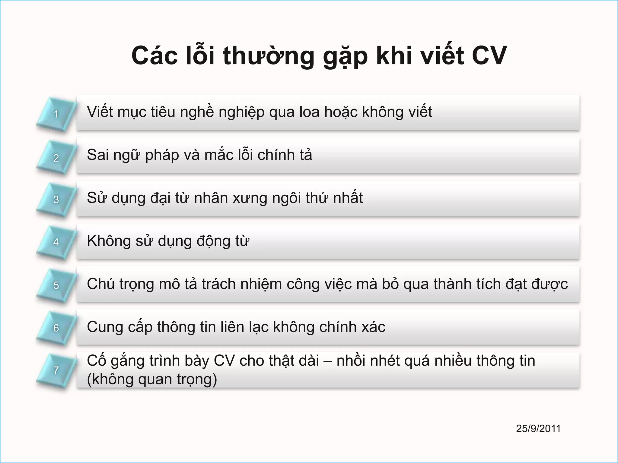 Các lỗi thường gặp khi viết CV

1   Viết mục tiêu nghề nghiệp qua loa hoặc không viết

2   Sai ngữ pháp và mắc lỗi chính tả

3   Sử dụng đại từ nhân xưng ngôi thứ nhất

4   Không sử dụng động từ

5   Chú trọng mô tả trách nhiệm công việc mà bỏ qua thành tích đạt được

6   Cung cấp thông tin liên lạc không chính xác

    Cố gắng trình bày CV cho thật dài – nhồi nhét quá nhiều thông tin
7
    (không quan trọng)


                                                                  25/9/2011
 