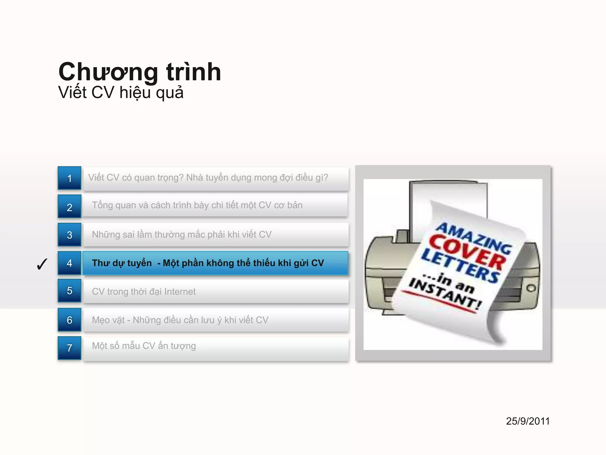 Chương trình
    Viết CV hiệu quả



     1   Viết CV có quan trọng? Nhà tuyển dụng mong đợi điều gì?


     2   Tổng quan và cách trình bày chi tiết một CV cơ bản


     3   Những sai lầm thường mắc phải khi viết CV


✓    4   Thư dự tuyển - Một phần không thể thiếu khi gửi CV


     5   CV trong thời đại Internet


     6   Mẹo vặt - Những điều cần lưu ý khi viết CV


     7   Một số mẫu CV ấn tượng




                                                                   25/9/2011
 