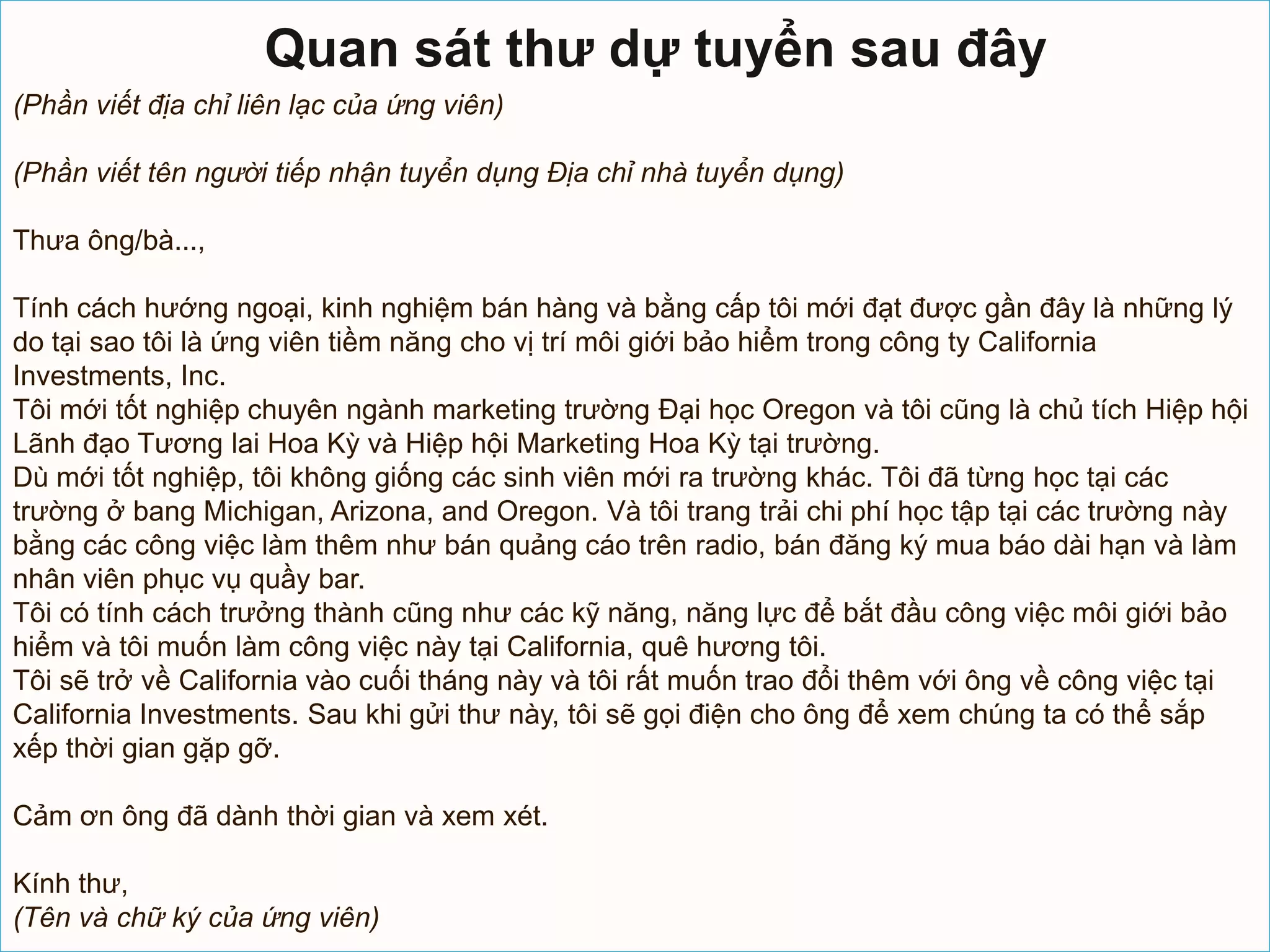 Quan sát thư dự tuyển sau đây
(Phần viết địa chỉ liên lạc của ứng viên)

(Phần viết tên người tiếp nhận tuyển dụng Địa chỉ nhà tuyển dụng)

Thưa ông/bà...,

Tính cách hướng ngoại, kinh nghiệm bán hàng và bằng cấp tôi mới đạt được gần đây là những lý
do tại sao tôi là ứng viên tiềm năng cho vị trí môi giới bảo hiểm trong công ty California
Investments, Inc.
Tôi mới tốt nghiệp chuyên ngành marketing trường Đại học Oregon và tôi cũng là chủ tích Hiệp hội
Lãnh đạo Tương lai Hoa Kỳ và Hiệp hội Marketing Hoa Kỳ tại trường.
Dù mới tốt nghiệp, tôi không giống các sinh viên mới ra trường khác. Tôi đã từng học tại các
trường ở bang Michigan, Arizona, and Oregon. Và tôi trang trải chi phí học tập tại các trường này
bằng các công việc làm thêm như bán quảng cáo trên radio, bán đăng ký mua báo dài hạn và làm
nhân viên phục vụ quầy bar.
Tôi có tính cách trưởng thành cũng như các kỹ năng, năng lực để bắt đầu công việc môi giới bảo
hiểm và tôi muốn làm công việc này tại California, quê hương tôi.
Tôi sẽ trở về California vào cuối tháng này và tôi rất muốn trao đổi thêm với ông về công việc tại
California Investments. Sau khi gửi thư này, tôi sẽ gọi điện cho ông để xem chúng ta có thể sắp
xếp thời gian gặp gỡ.

Cảm ơn ông đã dành thời gian và xem xét.

Kính thư,
(Tên và chữ ký của ứng viên)
 