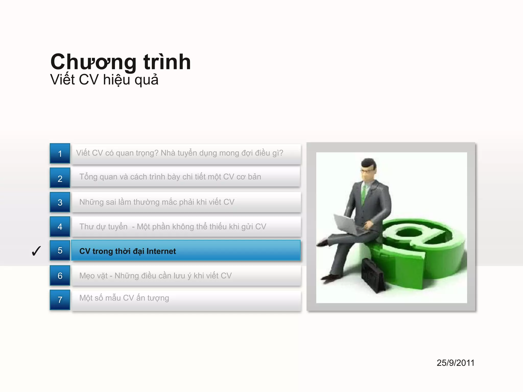 Chương trình
    Viết CV hiệu quả



     1   Viết CV có quan trọng? Nhà tuyển dụng mong đợi điều gì?


     2   Tổng quan và cách trình bày chi tiết một CV cơ bản


     3   Những sai lầm thường mắc phải khi viết CV


     4   Thư dự tuyển - Một phần không thể thiếu khi gửi CV


✓    5   CV trong thời đại Internet


     6   Mẹo vặt - Những điều cần lưu ý khi viết CV


     7   Một số mẫu CV ấn tượng




                                                                   25/9/2011
 
