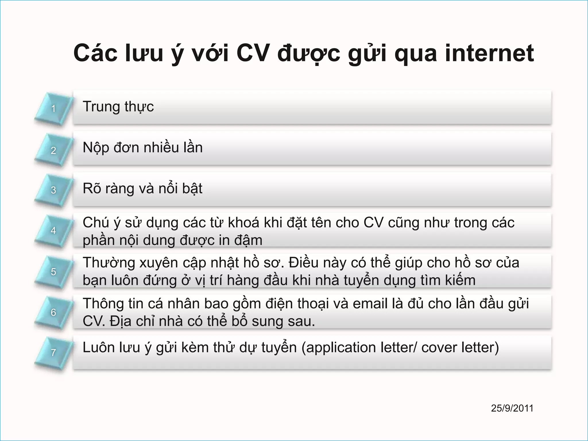 Các lưu ý với CV được gửi qua internet

1   Trung thực

2   Nộp đơn nhiều lần

3   Rõ ràng và nổi bật

4
    Chú ý sử dụng các từ khoá khi đặt tên cho CV cũng như trong các
    phần nội dung được in đậm
    Thường xuyên cập nhật hồ sơ. Điều này có thể giúp cho hồ sơ của
5
    bạn luôn đứng ở vị trí hàng đầu khi nhà tuyển dụng tìm kiếm
    Thông tin cá nhân bao gồm điện thoại và email là đủ cho lần đầu gửi
6
    CV. Địa chỉ nhà có thể bổ sung sau.

7   Luôn lưu ý gửi kèm thử dự tuyển (application letter/ cover letter)



                                                                    25/9/2011
 