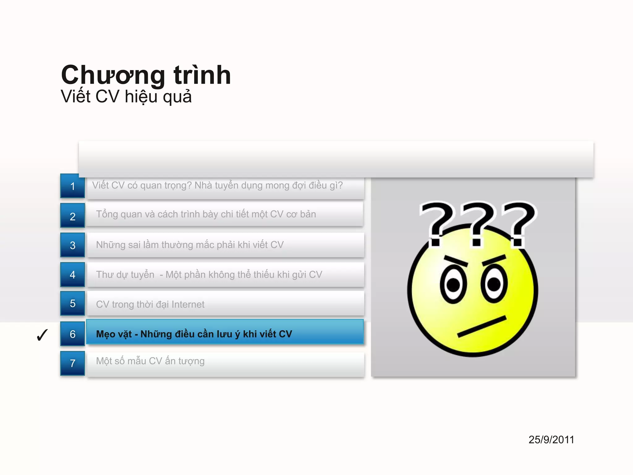 Chương trình
    Viết CV hiệu quả



     1   Viết CV có quan trọng? Nhà tuyển dụng mong đợi điều gì?


     2   Tổng quan và cách trình bày chi tiết một CV cơ bản


     3   Những sai lầm thường mắc phải khi viết CV


     4   Thư dự tuyển - Một phần không thể thiếu khi gửi CV


     5   CV trong thời đại Internet


✓    6   Mẹo vặt - Những điều cần lưu ý khi viết CV


     7   Một số mẫu CV ấn tượng




                                                                   25/9/2011
 