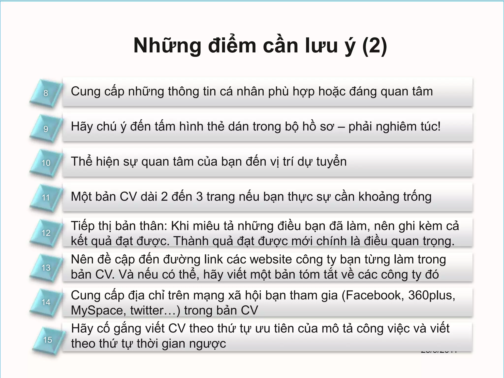 Những điểm cần lưu ý (2)

8    Cung cấp những thông tin cá nhân phù hợp hoặc đáng quan tâm

9    Hãy chú ý đến tấm hình thẻ dán trong bộ hồ sơ – phải nghiêm túc!

10   Thể hiện sự quan tâm của bạn đến vị trí dự tuyển

11   Một bản CV dài 2 đến 3 trang nếu bạn thực sự cần khoảng trống

12
     Tiếp thị bản thân: Khi miêu tả những điều bạn đã làm, nên ghi kèm cả
     kết quả đạt được. Thành quả đạt được mới chính là điều quan trọng.
     Nên đề cập đến đường link các website công ty bạn từng làm trong
13
     bản CV. Và nếu có thể, hãy viết một bản tóm tắt về các công ty đó

14
     Cung cấp địa chỉ trên mạng xã hội bạn tham gia (Facebook, 360plus,
     MySpace, twitter…) trong bản CV
     Hãy cố gắng viết CV theo thứ tự ưu tiên của mô tả công việc và viết
15
     theo thứ tự thời gian ngược                                  25/9/2011
 