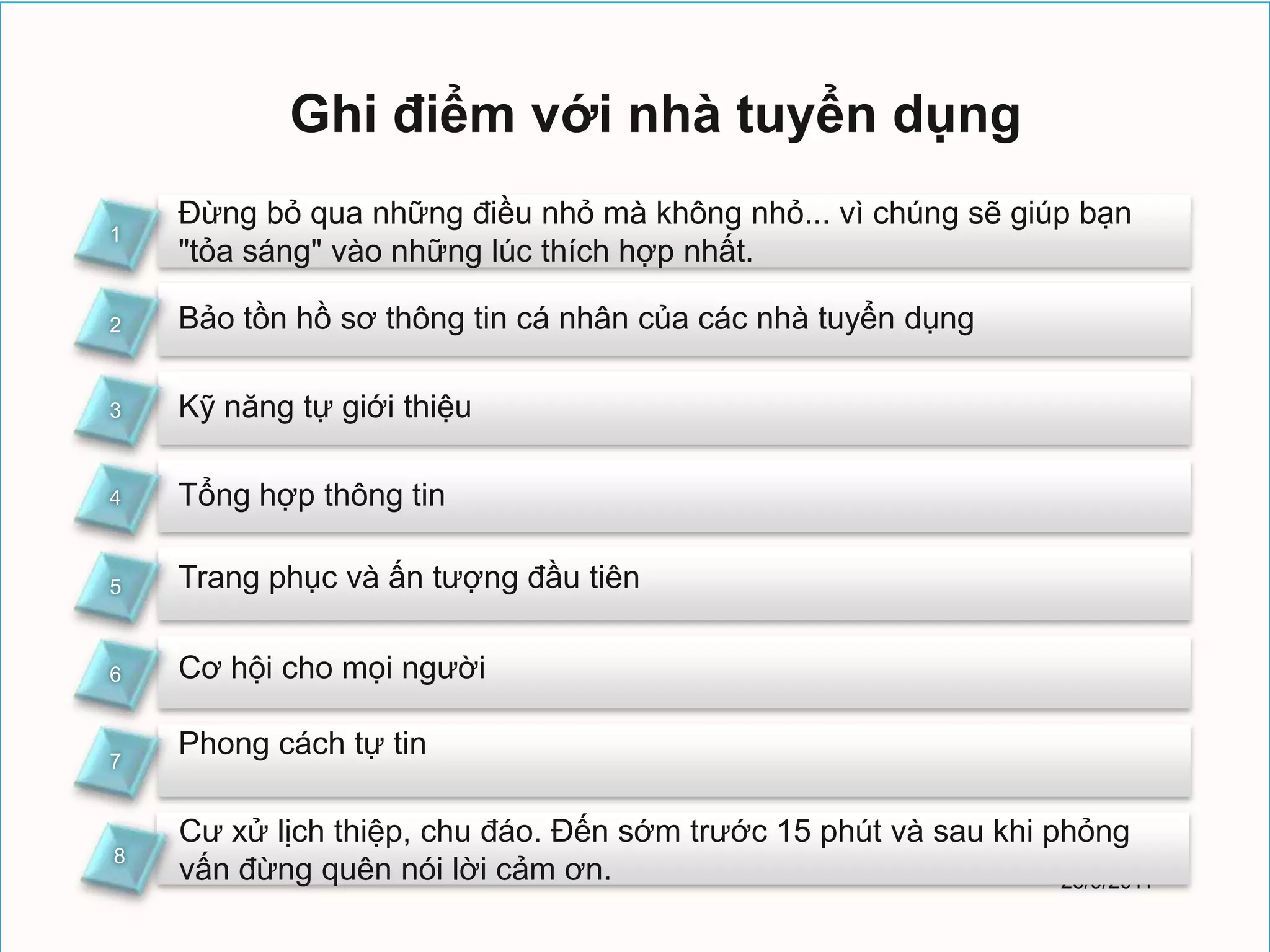 Ghi điểm với nhà tuyển dụng
    Ðừng bỏ qua những điều nhỏ mà không nhỏ... vì chúng sẽ giúp bạn
1
    "tỏa sáng" vào những lúc thích hợp nhất.

2   Bảo tồn hồ sơ thông tin cá nhân của các nhà tuyển dụng

3   Kỹ năng tự giới thiệu

4   Tổng hợp thông tin

5   Trang phục và ấn tượng đầu tiên

6   Cơ hội cho mọi người

7
    Phong cách tự tin

    Cư xử lịch thiệp, chu đáo. Ðến sớm trước 15 phút và sau khi phỏng
8
    vấn đừng quên nói lời cảm ơn.                                25/9/2011
 