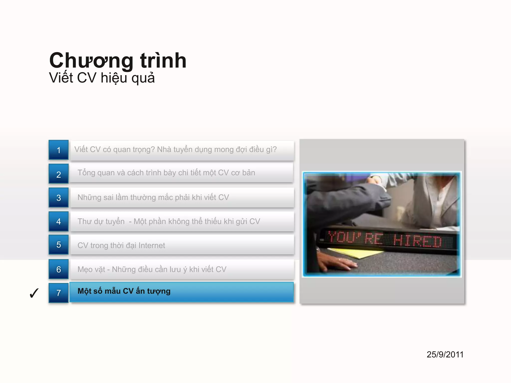 Chương trình
    Viết CV hiệu quả



     1   Viết CV có quan trọng? Nhà tuyển dụng mong đợi điều gì?


     2   Tổng quan và cách trình bày chi tiết một CV cơ bản


     3   Những sai lầm thường mắc phải khi viết CV


     4   Thư dự tuyển - Một phần không thể thiếu khi gửi CV


     5   CV trong thời đại Internet


     6   Mẹo vặt - Những điều cần lưu ý khi viết CV


✓    7   Một số mẫu CV ấn tượng




                                                                   25/9/2011
 