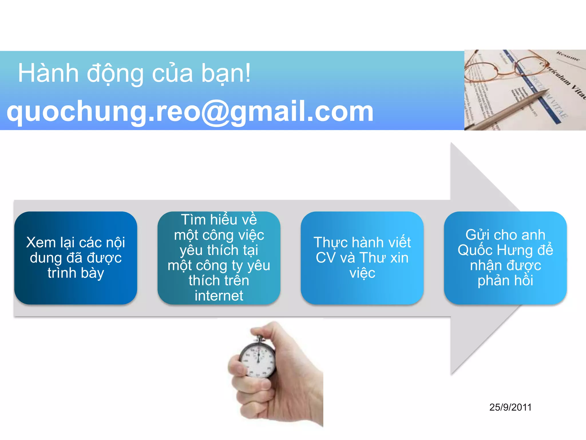 Hành động của bạn!
quochung.reo@gmail.com


                     Tìm hiểu về
                    một công việc                      Gửi cho anh
 Xem lại các nội                     Thực hành viết
                    yêu thích tại                     Quốc Hưng để
 dung đã được                        CV và Thư xin
                   một công ty yêu                     nhận được
   trình bày                             việc
                      thích trên                        phản hồi
                       internet




                                                         25/9/2011
 