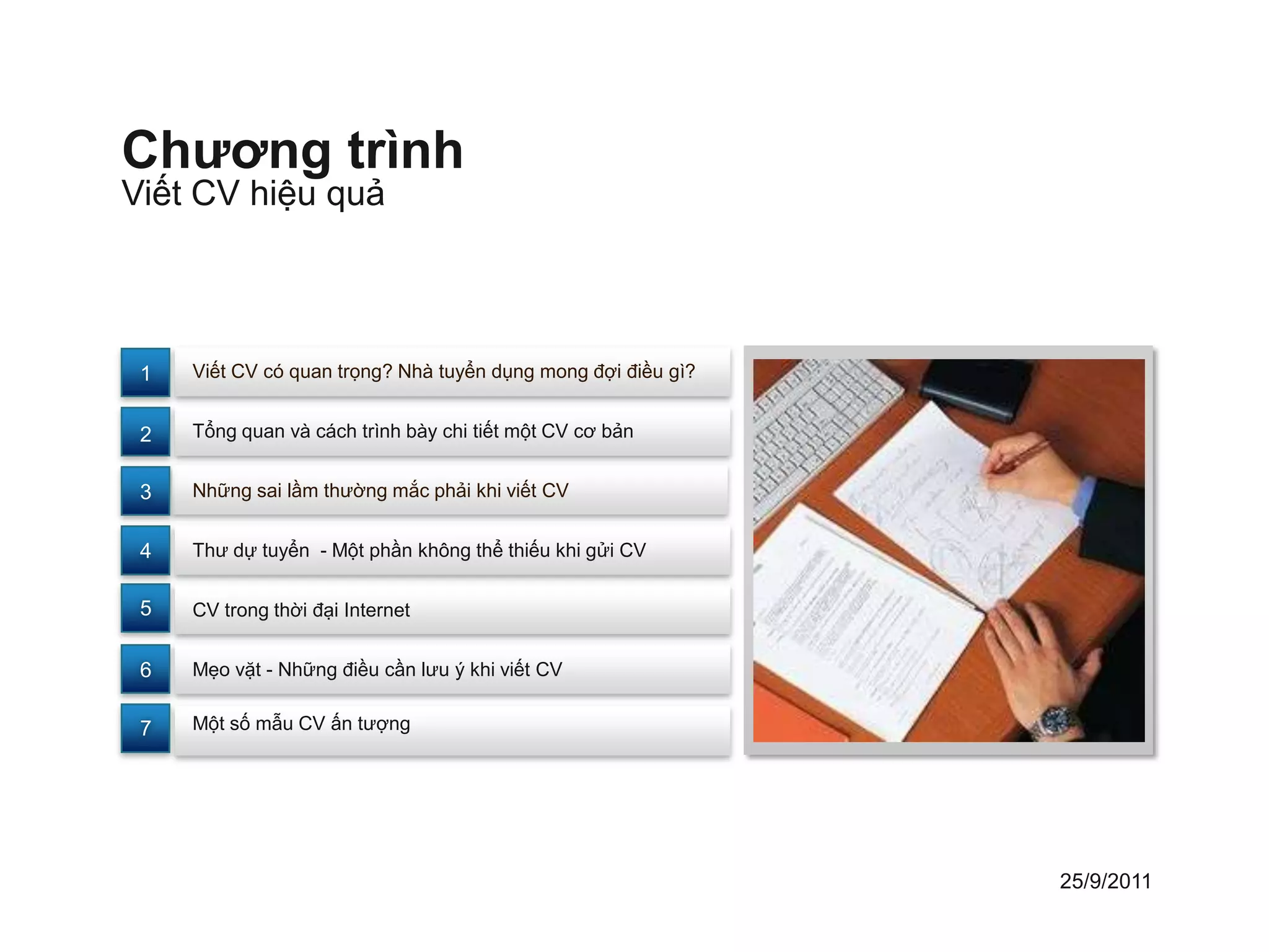 Chương trình
Viết CV hiệu quả



 1   Viết CV có quan trọng? Nhà tuyển dụng mong đợi điều gì?


 2   Tổng quan và cách trình bày chi tiết một CV cơ bản


 3   Những sai lầm thường mắc phải khi viết CV


 4   Thư dự tuyển - Một phần không thể thiếu khi gửi CV


 5   CV trong thời đại Internet


 6   Mẹo vặt - Những điều cần lưu ý khi viết CV


 7   Một số mẫu CV ấn tượng




                                                               25/9/2011
 