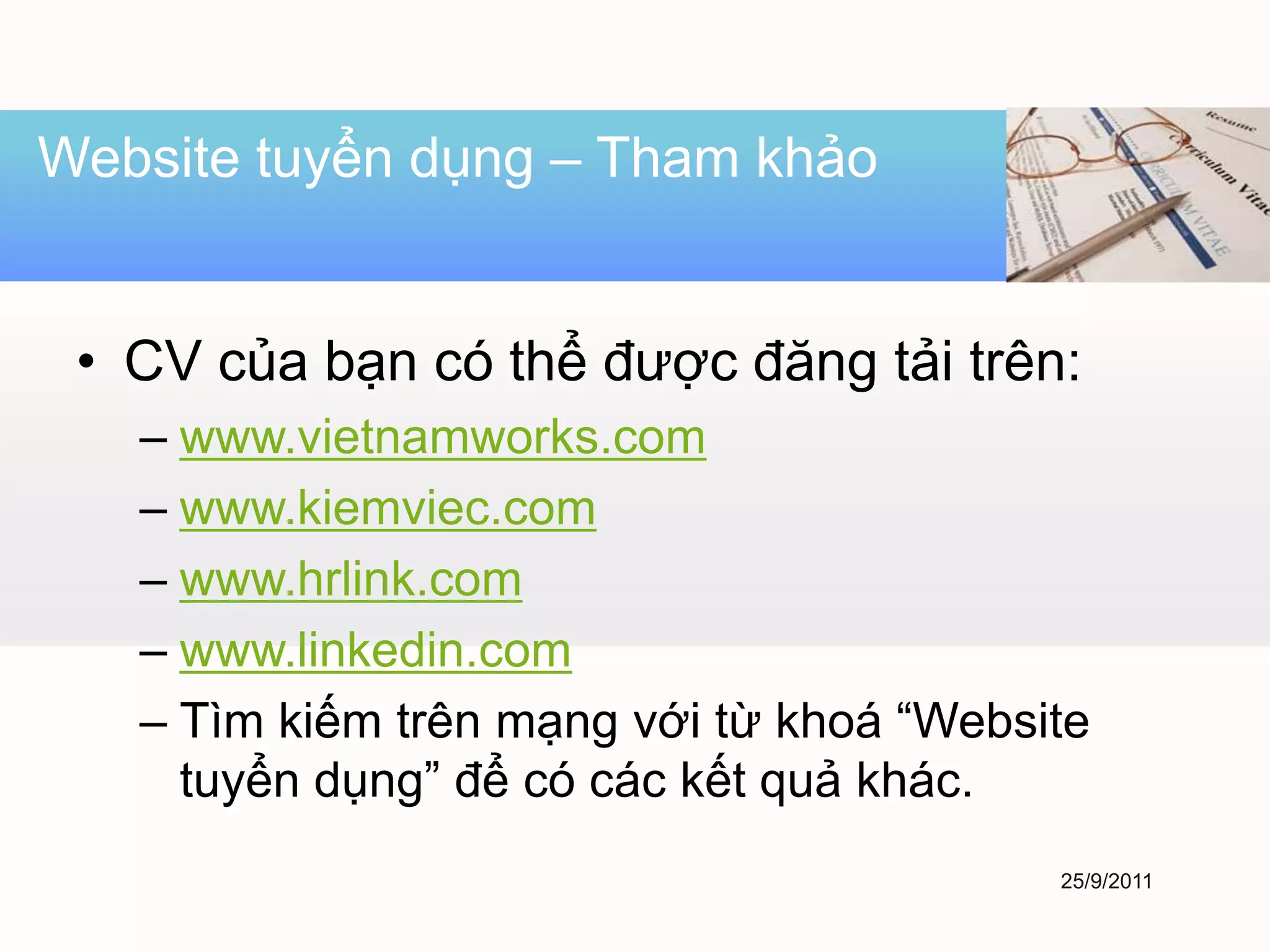 Website tuyển dụng – Tham khảo


 • CV của bạn có thể được đăng tải trên:
   – www.vietnamworks.com
   – www.kiemviec.com
   – www.hrlink.com
   – www.linkedin.com
   – Tìm kiếm trên mạng với từ khoá “Website
     tuyển dụng” để có các kết quả khác.
                                          25/9/2011
 