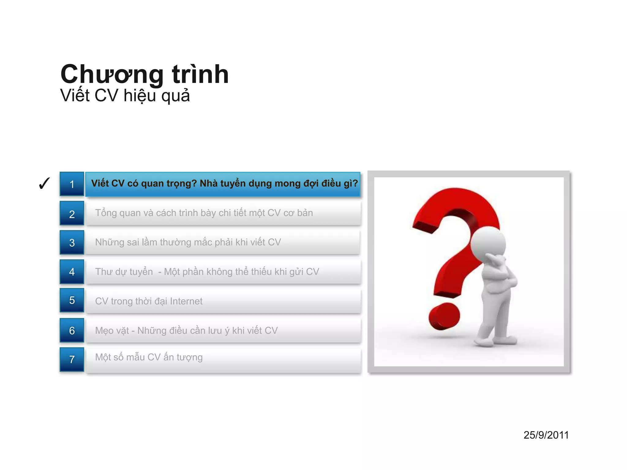 Chương trình
    Viết CV hiệu quả




✓    1   Viết CV có quan trọng? Nhà tuyển dụng mong đợi điều gì?


     2   Tổng quan và cách trình bày chi tiết một CV cơ bản


     3   Những sai lầm thường mắc phải khi viết CV


     4   Thư dự tuyển - Một phần không thể thiếu khi gửi CV


     5   CV trong thời đại Internet


     6   Mẹo vặt - Những điều cần lưu ý khi viết CV


     7   Một số mẫu CV ấn tượng




                                                                   25/9/2011
 