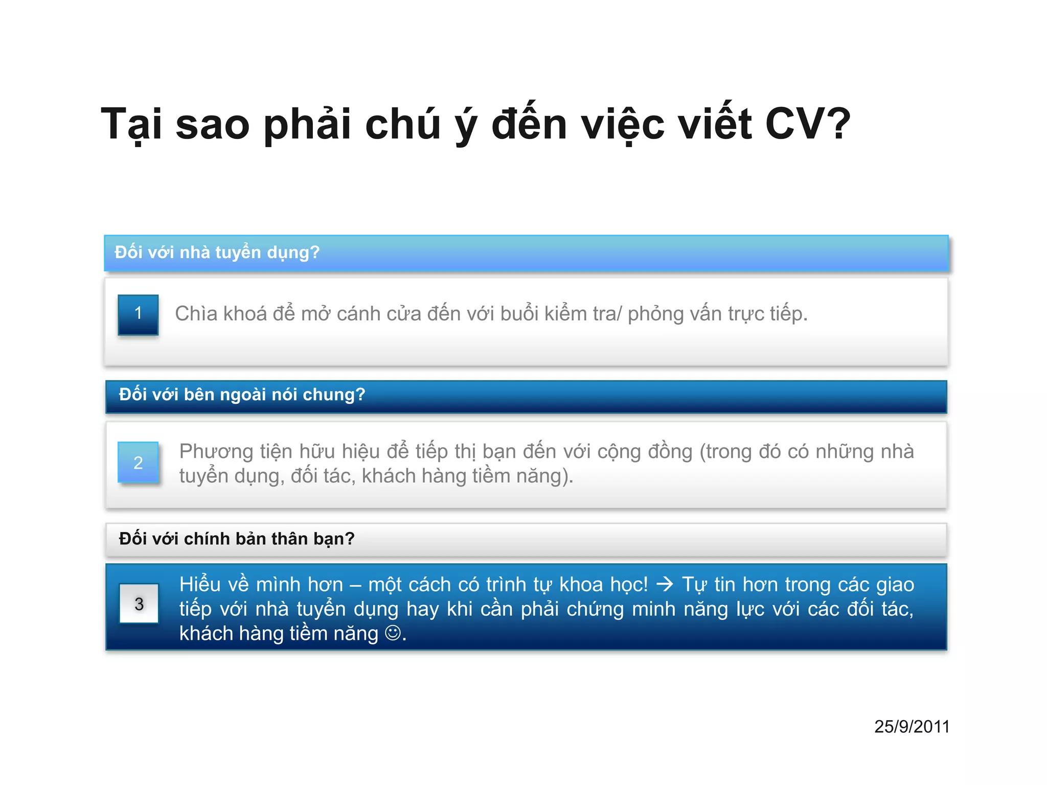 Tại sao phải chú ý đến việc viết CV?

Đối với nhà tuyển dụng?


  1   Chìa khoá để mở cánh cửa đến với buổi kiểm tra/ phỏng vấn trực tiếp.


Đối với bên ngoài nói chung?


       Phương tiện hữu hiệu để tiếp thị bạn đến với cộng đồng (trong đó có những nhà
  2
       tuyển dụng, đối tác, khách hàng tiềm năng).


Đối với chính bản thân bạn?

       Hiểu về mình hơn – một cách có trình tự khoa học!  Tự tin hơn trong các giao
  3    tiếp với nhà tuyển dụng hay khi cần phải chứng minh năng lực với các đối tác,
       khách hàng tiềm năng .



                                                                               25/9/2011
 