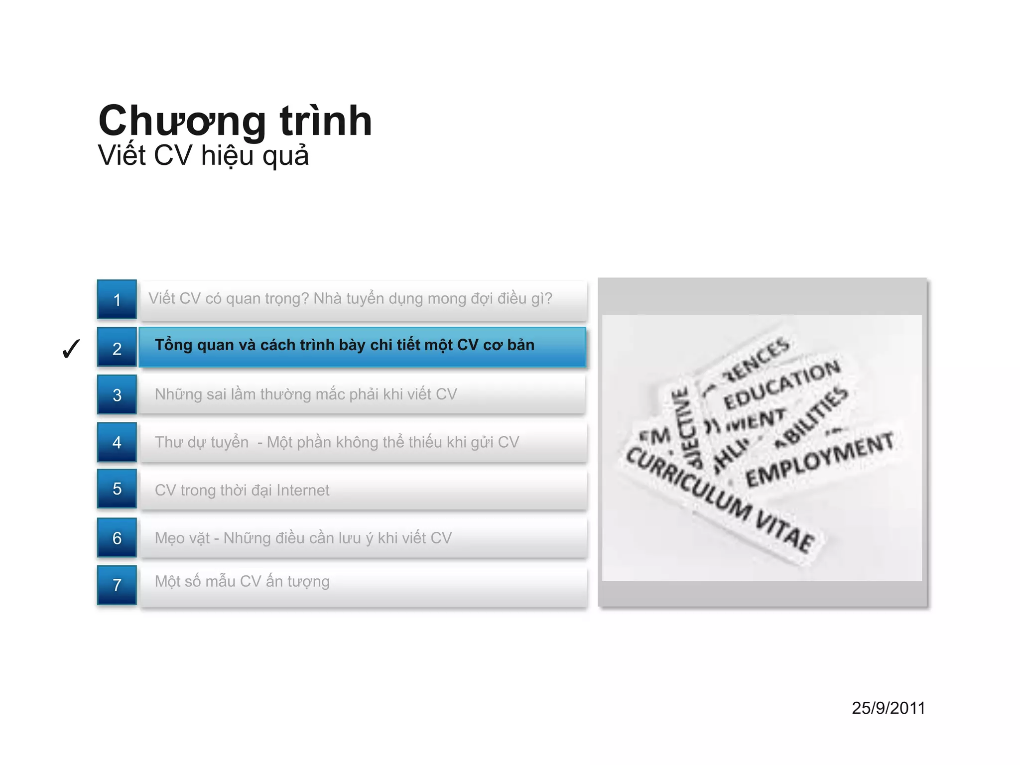 Chương trình
    Viết CV hiệu quả



     1   Viết CV có quan trọng? Nhà tuyển dụng mong đợi điều gì?


✓    2   Tổng quan và cách trình bày chi tiết một CV cơ bản


     3   Những sai lầm thường mắc phải khi viết CV


     4   Thư dự tuyển - Một phần không thể thiếu khi gửi CV


     5   CV trong thời đại Internet


     6   Mẹo vặt - Những điều cần lưu ý khi viết CV


     7   Một số mẫu CV ấn tượng




                                                                   25/9/2011
 