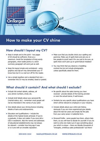 How to make your CV shine

How should I layout my CV?
•	 Keep it simple and to the point - two pages            •	 Make sure that you double check your spelling and
   of A4 should be sufficient, three as a                    grammar. Make use of spell check and ask one or
   maximum. Avoid the temptation of long wordy               two people to proof read it for you just to be sure, as
   paragraphs, when bullet points or a short                 spell check won’t pick up on grammatical mistakes!
   summary paragraph will work just as well.
                                                          •	 You may think that you deserve a modelling
•	 Keep the layout simple and uncluttered - using            contract but do not include photographs
   graphics and clip-art may demonstrate your IT             unless specifically asked for them.
   know-how but it is a real turn off for the reader.

•	 Use a simple typeface and a standard font size –
   remember this CV may be emailed, faxed or posted.



what should it contain? and what should I exclude?
•	 Include full contact details, address, all             •	 Be specific about the sales training you have
   your phone numbers, email, etc.                           received - provide details of the training provider
                                                             or even the actual trainer, if well known.
•	 Include brief details about your personal life
   (marital status, etc) - remember most people will      •	 Similarly be very specific about qualifications you have
   not be interested in the names of your pets!              which will be relevant to employers in your industry.

•	 Give details about your driving licence including      •	 Include details about your entire job history,
   details of bans and endorsements.                         obviously if you are more experienced give details
                                                             about the last ten years and simply list the jobs
•	 Education and qualifications – include the                from your early career in bullet/list form.
   details of the highest levels achieved. If you’re
   a graduate, it does not matter if you once did a       •	 Personal Profile - some people love them, others hate
   CSE in woodwork. Also the names and addresses             them, so you will have to decide for yourself. If you do
   of educational establishments may not always              wish to write one make sure it says something about
   be relevant – consider how long ago it was                you which is unique – there are literally thousands of
   or is it one with an enviable reputation.                 “energetic, ambitious sales professionals” out there!


                  020 8335 3334             sales@otrsales.Co.uk         www.otrsales.Co.uk
 