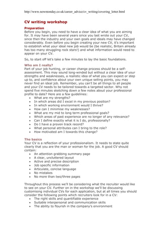http://www.newmonday.co.uk/career_advice/cv_writing/covering_letter.html
CV writing workshop
Preparation
Before you begin, you need to have a clear idea of what you are aiming
for. It may have been several years since you last wrote out your CV,
since then the industry and your own goals and ideals may have changed
considerably. Even before you begin creating your new CV, it’s important
to establish what your ideal new job would be (be realistic, Britain already
has too many struggling rock stars!) and what information would need to
appear on your CV.
So, to start off let’s take a few minutes to lay the basic foundations.
Who am I really?
Part of your job hunting, or career change process should be a self-
assessment. This may sound long-winded but without a clear idea of your
strengths and weaknesses, a realistic idea of what you can expect or step
up to, and confidence about your own unique selling points, you may
never find an ideal job. Remember, you can’t be all things to all people
and your CV needs to be tailored towards a targeted sector. Why not
spend five minutes sketching down a few notes about your professional
profile to date? Here are a few guidelines:
• What are my strengths?
• In which areas did I excel in my previous position?
• In which working environment would I thrive?
• How can I minimise my weaknesses?
• What are my mid to long term professional goals?
• Which areas of past experience are no longer of any relevance?
• Can I define exactly what it is I do, professionally?
• Do I have a proven track record?
• What personal attributes can I bring to the role?
• How motivated am I towards this change?
The basics
Your CV is a reflection of your professionalism. It needs to state quite
clearly that you are the man or woman for the job. A good CV should
contain:
• An attention grabbing summary page
• A clear, uncluttered layout
• Active and precise description
• Job specific information
• Articulate, concise language
• No mistakes
• No more than two/three pages
Throughout this process we’ll be considering what the recruiter would like
to see on your CV. Further on in the workshop we’ll be discussing
customising individual CVs for each application, but at all times you should
consider the following points which recruiters look for in a CV:
• The right skills and quantifiable experience
• Suitable interpersonal and communication skills
• The ability to flourish in the company’s environment
 