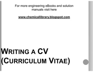 For more engineering eBooks and solution
              manuals visit here

     www.chemicallibrary.blogspot.com




WRITING A CV
(CURRICULUM VITAE)
 
