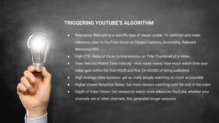 TRIGGERING YOUTUBE’S ALGORITHM
● Relevancy- Relevant to a specific type of viewer avatar. To optImize and make
relevancy clear to YouTube focus on Closed Captions, Accesiblity, Relevant
Metadata/SEO
● High CTR- Ratio of Clicks to Impressions on Title/Thumbnail of a Video
● View Velocity/Watch Time Velocity - How many views/ how much watch time your
video gets within the first HOUR and first 24 HOURS of being published.
● High Average View Duration- get as many people watching as much as possible
● Higher Viewer Retention Rates: Get more viewers watching until the end of the video
● Depth of Video Views: Get viewers to watch more videos on YouTube, whether your
channels are or other channels, this generates longer sessions
 