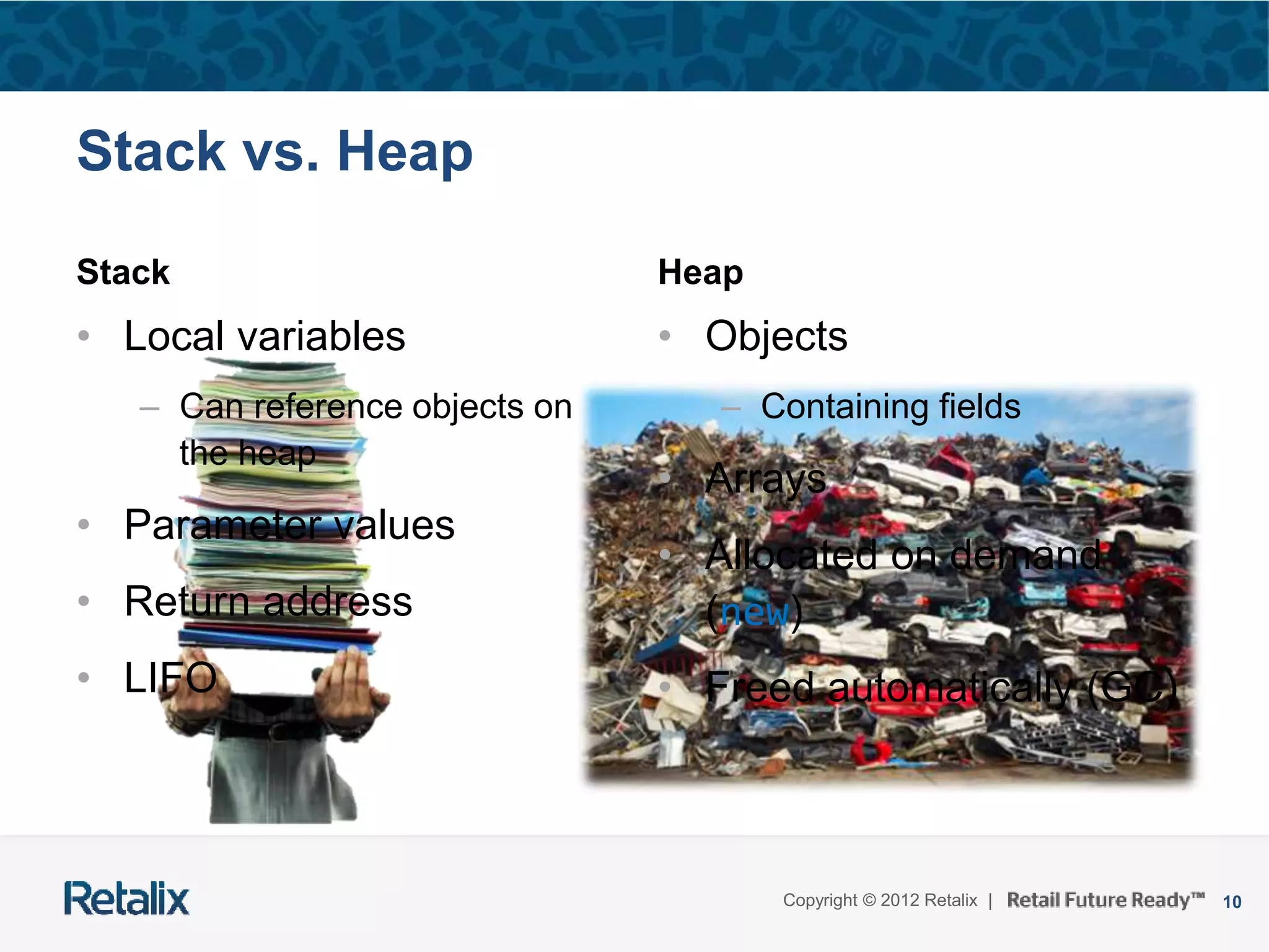10Copyright © 2012 Retalix |
Stack vs. Heap
Stack
• Local variables
– Can reference objects on
the heap
• Parameter values
• Return address
• LIFO
Heap
• Objects
– Containing fields
• Arrays
• Allocated on demand
(new)
• Freed automatically (GC)
 