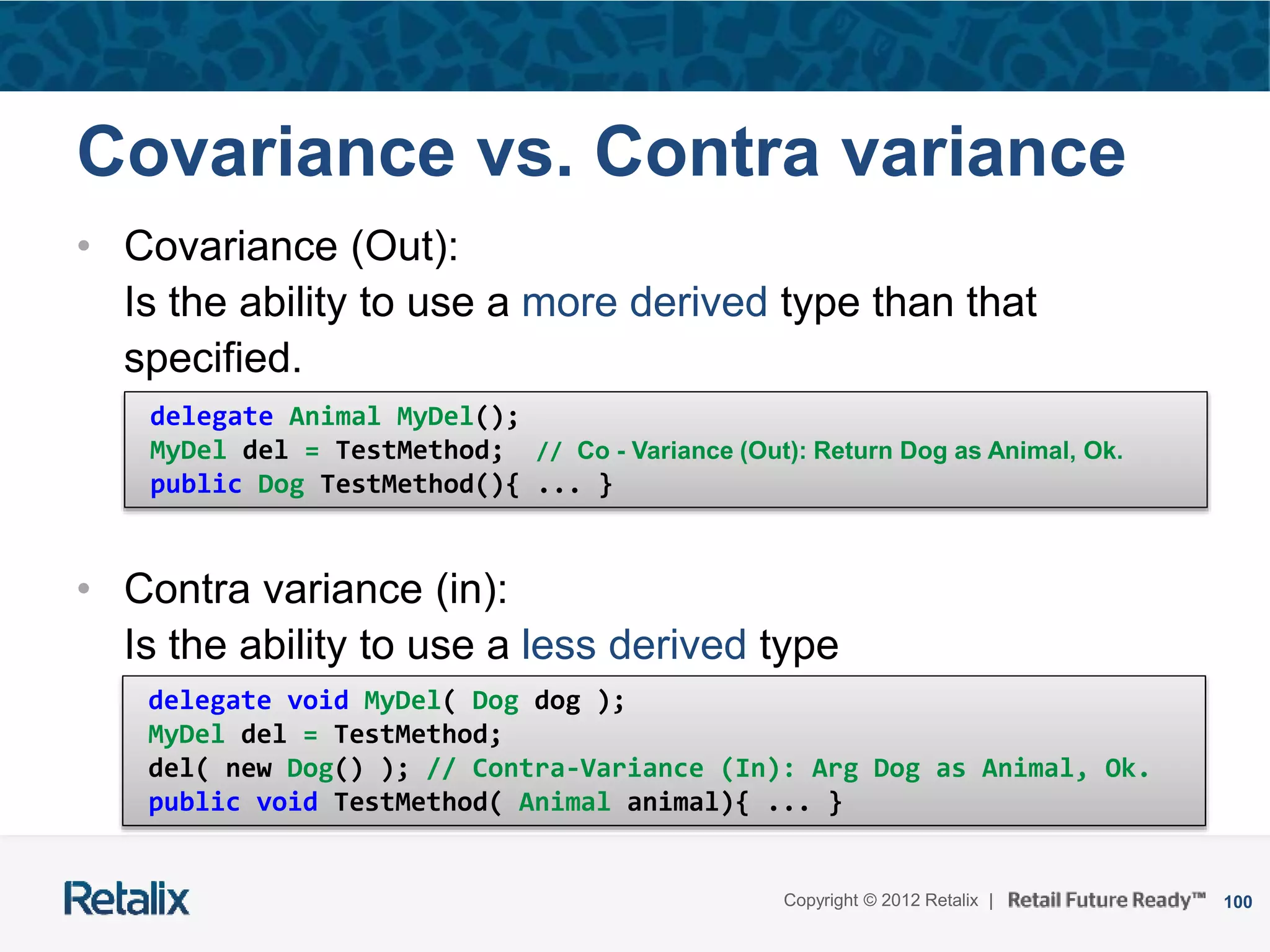 100Copyright © 2012 Retalix |
Covariance vs. Contra variance
• Covariance (Out):
Is the ability to use a more derived type than that
specified.
• Contra variance (in):
Is the ability to use a less derived type
delegate Animal MyDel();
MyDel del = TestMethod; // Co - Variance (Out): Return Dog as Animal, Ok.
public Dog TestMethod(){ ... }
delegate void MyDel( Dog dog );
MyDel del = TestMethod;
del( new Dog() ); // Contra-Variance (In): Arg Dog as Animal, Ok.
public void TestMethod( Animal animal){ ... }
 